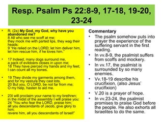 Resp. Psalm Ps 22:8-9, 17-18, 19-20,
23-24
• R. (2a) My God, my God, why have you
abandoned me?
8 All who see me scoff at me;
they mock me with parted lips, they wag their
heads:
9 “He relied on the LORD; let him deliver him,
let him rescue him, if he loves him.”
• 17 Indeed, many dogs surround me,
a pack of evildoers closes in upon me;
18 They have pierced my hands and my feet;
I can count all my bones.
• 19 They divide my garments among them,
and for my vesture they cast lots.
20 But you, O LORD, be not far from me;
O my help, hasten to aid me.
• 23I will proclaim your name to my brethren;
in the midst of the assembly I will praise you:
24 “You who fear the LORD, praise him;
all you descendants of Jacob, give glory to
him;
revere him, all you descendants of Israel!”
Commentary
• The psalm somehow puts into
prayer the experience of the
suffering servant in the first
reading.
• In vv.8-9, the psalmist suffers
from scoffs and mockery.
• In vv.17, the psalmist is
surrounded by so many
enemies.
• Vv.18-19 describe his
crucifixion. (also Jesus’
crucifixion)
• V.20 is a prayer of hope.
• In vv.23-24, the psalmist
promises to praise God before
the people. He also exhorts all
Israelites to do the same.
 
