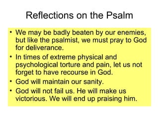 Reflections on the Psalm
• We may be badly beaten by our enemies,
but like the psalmist, we must pray to God
for deliverance.
• In times of extreme physical and
psychological torture and pain, let us not
forget to have recourse in God.
• God will maintain our sanity.
• God will not fail us. He will make us
victorious. We will end up praising him.
 