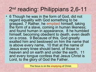 2nd
reading: Philippians 2,6-11
• 6 Though he was in the form of God, did not
regard equality with God something to be
grasped. 7 Rather, he emptied himself, taking
the form of a slave, coming in human likeness;
and found human in appearance, 8 he humbled
himself, becoming obedient to death, even death
on a cross. 9 Because of this, God greatly
exalted him and bestowed on him the name that
is above every name, 10 that at the name of
Jesus every knee should bend, of those in
heaven and on earth and under the earth, 11
and every tongue confess that Jesus Christ is
Lord, to the glory of God the Father.
The focus is on the emptying of Christ.
 