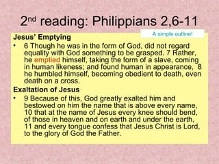 2nd
reading: Philippians 2,6-11
Jesus’ Emptying
• 6 Though he was in the form of God, did not regard
equality with God something to be grasped. 7 Rather,
he emptied himself, taking the form of a slave, coming
in human likeness; and found human in appearance, 8
he humbled himself, becoming obedient to death, even
death on a cross.
Exaltation of Jesus
• 9 Because of this, God greatly exalted him and
bestowed on him the name that is above every name,
10 that at the name of Jesus every knee should bend,
of those in heaven and on earth and under the earth,
11 and every tongue confess that Jesus Christ is Lord,
to the glory of God the Father.
A simple outline!
 