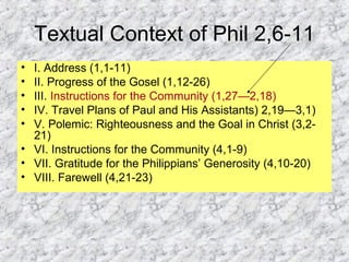 Textual Context of Phil 2,6-11
• I. Address (1,1-11)
• II. Progress of the Gosel (1,12-26)
• III. Instructions for the Community (1,27—2,18)
• IV. Travel Plans of Paul and His Assistants) 2,19—3,1)
• V. Polemic: Righteousness and the Goal in Christ (3,2-
21)
• VI. Instructions for the Community (4,1-9)
• VII. Gratitude for the Philippians’ Generosity (4,10-20)
• VIII. Farewell (4,21-23)
 