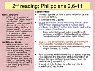 2nd
reading: Philippians 2,6-11
Jesus’ Emptying
• 6 Though he was in the
form of God, did not regard
equality with God
something to be grasped. 7
Rather, he emptied
himself, taking the form of
a slave, coming in human
likeness; and found human
in appearance, 8 he
humbled himself, becoming
obedient to death, even
death on a cross.
Exaltation of Jesus
• 9 Because of this, God
greatly exalted him and
bestowed on him the name
that is above every name,
10 that at the name of
Jesus every knee should
bend, of those in heaven
and on earth and under the
earth, 11 and every tongue
confess that Jesus Christ is
Lord, to the glory of God
the Father.
Commentary
• The text speaks of Paul’s deep reflection on the
mystery of Christ.
It is divided into 2 parts:
• Vv.6-8 talk about Jesus’ emptying himself of his
own divinity, incarnating into a human being,
emptying (humbling) further into death, and further
into a death of a criminal.
– Jesus submitted himself to the lowest form of
existence, lowest kind of indignity and humiliation.
Sagad ang humility niya, down to the bottom.
• Vv.9-11, the second part, speaks of the reward
(inversion) for his total and utter emptying:
– Name above every name, every knee bends, every
tongue confess, “JC is Lord.”
• Paul captures well the meaning of Jesus’ mystery.
He expounds the meaning of the incarnation of
Jesus, his total self-giving on Calvary and his
vindication (resurrection).
• It was just right for him to suffer and die, in
obedience to the Father.
 
