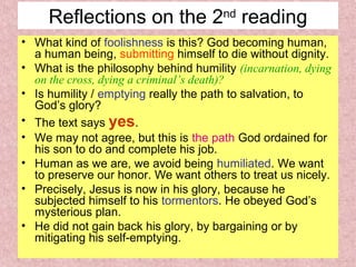 Reflections on the 2nd
reading
• What kind of foolishness is this? God becoming human,
a human being, submitting himself to die without dignity.
• What is the philosophy behind humility (incarnation, dying
on the cross, dying a criminal’s death)?
• Is humility / emptying really the path to salvation, to
God’s glory?
• The text says yes.
• We may not agree, but this is the path God ordained for
his son to do and complete his job.
• Human as we are, we avoid being humiliated. We want
to preserve our honor. We want others to treat us nicely.
• Precisely, Jesus is now in his glory, because he
subjected himself to his tormentors. He obeyed God’s
mysterious plan.
• He did not gain back his glory, by bargaining or by
mitigating his self-emptying.
 