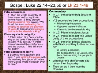 Gospel: Luke 22,14--23,56 or Lk 23,1-49
False accusations
• 1 Then the whole assembly of
them arose and brought him
before Pilate. 2 They brought
charges against him, saying, "We
found this man misleading our
people; he opposes the payment
of taxes to Caesar and maintains
that he is the Messiah, a king."
Pilate says he is not guilty
• 3 Pilate asked him, "Are you the
king of the Jews?" He said to him
in reply, "You say so." 4 Pilate
then addressed the chief priests
and the crowds, "I find this man
not guilty."
False accusations (con’t)
• 5 But they were adamant and
said, "He is inciting the people with
his teaching throughout all Judea,
from Galilee where he began even
to here."
Commentary
• In v.1, the people drag Jesus to
Pilate.
• V.2 enumerates their accusations:
– Misleading the people
– Opposes payment of taxes
– Claims to be the messiah, king
• In v.3, Pilate interviews Jesus.
• In v.4, Pilate does not find Jesus
guilty of their accusations.
• In v.5, the chief priests disagree
with Pilate and they further accuse
him
– of inciting a rebellion.
– He began doing it in Galilee, now
he is brainwashing the people in
Judea.
• Whatever the chief priests say
reveal their hypocrisy.
• They act as if they love the
Romans.
 