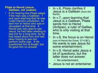 Pilate to Herod (Jesus,
Galilean, not Judean)
• 6 On hearing this Pilate asked
if the man was a Galilean; 7
and upon learning that he was
under Herod's jurisdiction, he
sent him to Herod who was in
Jerusalem at that time. 8
Herod was very glad to see
Jesus; he had been wanting to
see him for a long time, for he
had heard about him and had
been hoping to see him
perform some sign. 9 He
questioned him at length, but
he gave him no answer.
• In v.6, Pilate clarifies if
Jesus is a Galilean (from the
North).
• In v.7, upon learning that
Jesus is a Galilean, Pilate
sends him to Herod
(Antipas), a ruler of Galilee,
who is only visiting at that
time.
• In v.8, the focus is on Herod
(son of Herod the Great, 37-4 BC).
He wants to see Jesus for
some entertainment.
• In v.9, Herod asks Jesus a
lot of questions, but the
latter does not answer.
– No entertainment.
• Jesus is not an entertainer.
 