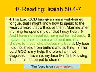 1st
Reading: Isaiah 50,4-7
• 4 The Lord GOD has given me a well-trained
tongue, that I might know how to speak to the
weary a word that will rouse them. Morning after
morning he opens my ear that I may hear; 5
And I have not rebelled, have not turned back. 6
I gave my back to those who beat me, my
cheeks to those who plucked my beard; My face
I did not shield from buffets and spitting. 7 The
Lord GOD is my help, therefore I am not
disgraced; I have set my face like flint, knowing
that I shall not be put to shame.
The focus is on submission.
 