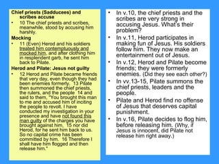 Chief priests (Sadducees) and
scribes accuse
• 10 The chief priests and scribes,
meanwhile, stood by accusing him
harshly.
Mocking
• 11 (Even) Herod and his soldiers
treated him contemptuously and
mocked him, and after clothing him
in resplendent garb, he sent him
back to Pilate.
Herod and Pilate: Jesus not guilty
• 12 Herod and Pilate became friends
that very day, even though they had
been enemies formerly. 13 Pilate
then summoned the chief priests,
the rulers, and the people 14 and
said to them, "You brought this man
to me and accused him of inciting
the people to revolt. I have
conducted my investigation in your
presence and have not found this
man guilty of the charges you have
brought against him, 15 nor did
Herod, for he sent him back to us.
So no capital crime has been
committed by him. 16 Therefore I
shall have him flogged and then
release him."
• In v.10, the chief priests and the
scribes are very strong in
accusing Jesus. What’s their
problem?
• In v.11, Herod participates in
making fun of Jesus. His soldiers
follow him. They now make an
entertainment out of Jesus.
• In v.12, Herod and Pilate become
friends; they were formerly
enemies. (Did they see each other?)
• In vv.13-15, Pilate summons the
chief priests, leaders and the
people.
• Pilate and Herod find no offense
of Jesus that deserves capital
punishment.
• In v.16, Pilate decides to flog him,
before releasing him. (Why, if
Jesus is innocent, did Pilate not
release him right away.)
 