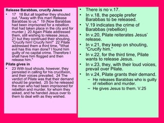 Release Barabbas, crucify Jesus
• 17 18 But all together they shouted
out, "Away with this man! Release
Barabbas to us." 19 (Now Barabbas
had been imprisoned for a rebellion
that had taken place in the city and for
murder.) 20 Again Pilate addressed
them, still wishing to release Jesus,
21 but they continued their shouting,
"Crucify him! Crucify him!" 22 Pilate
addressed them a third time, "What
evil has this man done? I found him
guilty of no capital crime. Therefore I
shall have him flogged and then
release him."
Pilate gives in
• 23 With loud shouts, however, they
persisted in calling for his crucifixion,
and their voices prevailed. 24 The
verdict of Pilate was that their demand
should be granted. 25 So he released
the man who had been imprisoned for
rebellion and murder, for whom they
asked, and he handed Jesus over to
them to deal with as they wished.
• There is no v.17.
• In v.18, the people prefer
Barabbas to be released.
• V.19 indicates the crime of
Barabbas (rebellion)
• In v.20, Pilate reiterates Jesus’
release.
• In v.21, they keep on shouting,
“Crucify him.”
• In v.22, for the third time, Pilate
wants to release Jesus.
• In v.23, they, with their loud voices,
prevail over Pilate.
• In v.24, Pilate grants their demand.
– He releases Barabbas who is guilty
of rebellion and murder.
– He gives Jesus to them. V.25
 