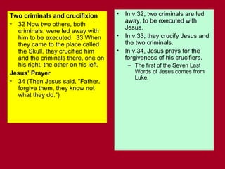 Two criminals and crucifixion
• 32 Now two others, both
criminals, were led away with
him to be executed. 33 When
they came to the place called
the Skull, they crucified him
and the criminals there, one on
his right, the other on his left.
Jesus’ Prayer
• 34 (Then Jesus said, "Father,
forgive them, they know not
what they do.")
• In v.32, two criminals are led
away, to be executed with
Jesus.
• In v.33, they crucify Jesus and
the two criminals.
• In v.34, Jesus prays for the
forgiveness of his crucifiers.
– The first of the Seven Last
Words of Jesus comes from
Luke.
 