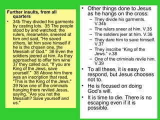 Further insults, from all
quarters
• 34b They divided his garments
by casting lots. 35 The people
stood by and watched; the
rulers, meanwhile, sneered at
him and said, "He saved
others, let him save himself if
he is the chosen one, the
Messiah of God." 36 Even the
soldiers jeered at him. As they
approached to offer him wine
37 they called out, "If you are
King of the Jews, save
yourself." 38 Above him there
was an inscription that read,
"This is the King of the Jews."
39 Now one of the criminals
hanging there reviled Jesus,
saying, "Are you not the
Messiah? Save yourself and
us."
• Other things done to Jesus
as he hangs on the cross:
– They divide his garments.
V.34b
– The rulers sneer at him. V.35
– The soldiers jeer at him. V.36
– They dare him to save himself.
V.37
– They inscribe “King of the
Jews.” v.38
– One of the criminals revile him.
V.39
• To all these, it is easy to
respond, but Jesus chooses
not to.
• He is focused on doing
God’s will.
• It is time to die. There is no
escaping even if it is
possible.
 