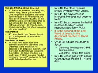 The good thief, positive on Jesus
• 40 The other, however, rebuking him,
said in reply, "Have you no fear of
God, for you are subject to the same
condemnation? 41 And indeed, we
have been condemned justly, for the
sentence we received corresponds to
our crimes, but this man has done
nothing criminal." 42 Then he said,
"Jesus, remember me when you come
into your kingdom."
The promise
• 43 He replied to him, "Amen, I say to
you, today you will be with me in
Paradise.“
The death of Jesus
• 44 It was now about noon and
darkness came over the whole land
until three in the afternoon 45
because of an eclipse of the sun. Then
the veil of the temple was torn down
the middle. 46 Jesus cried out in a
loud voice, "Father, into your hands I
commend my spirit"; and when he had
said this he breathed his last.
• In v.40, the other criminal
shows sympathy with Jesus.
• In v.41, he says Jesus is
innocent. He does not deserve
to die.
• In v.42, he expresses his belief
in Jesus to which Jesus
responds positively. V.43
• It is the second of the Last
Word of Jesus, in the
devotional practice of Good
Friday.
• Vv.44-45 situate the death of
Jesus.
– Darkness from noon to 3 PM,
due to eclipse
– Veil of the Temple torn down.
• In v.46, Jesus cries with a loud
voice, quotes Psalm 31, 4 and
dies.
 