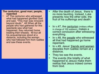 The centurion, good man; people,
repented
• 47 The centurion who witnessed
what had happened glorified God
and said, "This man was innocent
beyond doubt." 48 When all the
people who had gathered for this
spectacle saw what had
happened, they returned home
beating their breasts; 49 but all
his acquaintances stood at a
distance, including the women
who had followed him from Galilee
and saw these events.
• After the death of Jesus, there is
no more taunting. Instead, Luke
presents now the other side, the
fruit of his sufferings and death:
• In v.47, the centurion (military officer
in charge of 100 soldiers), makes a
correct conclusion after witnessing
everything.
• In v.48, the people who witnessed
all that had happened go home
repentant.
• In v.49, Jesus’ friends and women
disciples from Galilee remain at a
distance.
• They too see the events.
• The events (the totality of what
happened to Jesus) make them
realize that Jesus indeed comes
from God.
 