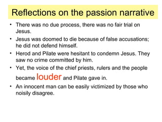 Reflections on the passion narrative
• There was no due process, there was no fair trial on
Jesus.
• Jesus was doomed to die because of false accusations;
he did not defend himself.
• Herod and Pilate were hesitant to condemn Jesus. They
saw no crime committed by him.
• Yet, the voice of the chief priests, rulers and the people
became louder and Pilate gave in.
• An innocent man can be easily victimized by those who
noisily disagree.
 