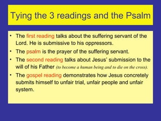 Tying the 3 readings and the Psalm
• The first reading talks about the suffering servant of the
Lord. He is submissive to his oppressors.
• The psalm is the prayer of the suffering servant.
• The second reading talks about Jesus’ submission to the
will of his Father (to become a human being and to die on the cross).
• The gospel reading demonstrates how Jesus concretely
submits himself to unfair trial, unfair people and unfair
system.
 
