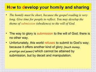 How to develop your homily and sharing
• The homily must be short, because the gospel reading is very
long. Give time for people to reflect. You may develop the
theme of submission (obedience) to the will of God.
• The way to glory is submission to the will of God; there is
no other way.
• Unfortunately, this world refuses to submit to God’s way;
because it offers another kind of glory (much money,
prestige and power) which cannot be attained by
submission, but by deceit and manipulation.
 