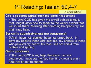 1st
Reading: Isaiah 50,4-7
God’s goodness/graciousness upon his servant
• 4 The Lord GOD has given me a well-trained tongue,
that I might know how to speak to the weary a word that
will rouse them. Morning after morning he opens my ear
that I may hear;
Servant’s submissiveness (no vengeance)
• 5 And I have not rebelled, have not turned back. 6 I
gave my back to those who beat me, my cheeks to those
who plucked my beard; My face I did not shield from
buffets and spitting.
God’s goodness
• 7 The Lord GOD is my help, therefore I am not
disgraced; I have set my face like flint, knowing that I
shall not be put to shame.
A simple outline!
 