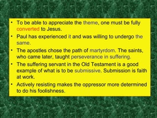 • To be able to appreciate the theme, one must be fully
converted to Jesus.
• Paul has experienced it and was willing to undergo the
same.
• The apostles chose the path of martyrdom. The saints,
who came later, taught perseverance in suffering.
• The suffering servant in the Old Testament is a good
example of what is to be submissive. Submission is faith
at work.
• Actively resisting makes the oppressor more determined
to do his foolishness.
 