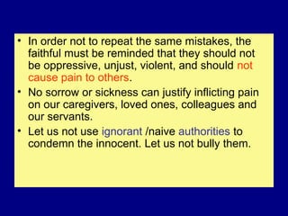 • In order not to repeat the same mistakes, the
faithful must be reminded that they should not
be oppressive, unjust, violent, and should not
cause pain to others.
• No sorrow or sickness can justify inflicting pain
on our caregivers, loved ones, colleagues and
our servants.
• Let us not use ignorant /naive authorities to
condemn the innocent. Let us not bully them.
 