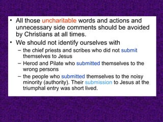 • All those uncharitable words and actions and
unnecessary side comments should be avoided
by Christians at all times.
• We should not identify ourselves with
– the chief priests and scribes who did not submit
themselves to Jesus
– Herod and Pilate who submitted themselves to the
wrong persons
– the people who submitted themselves to the noisy
minority (authority). Their submission to Jesus at the
triumphal entry was short lived.
 