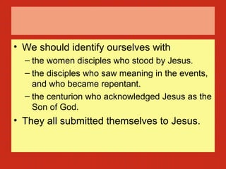 • We should identify ourselves with
– the women disciples who stood by Jesus.
– the disciples who saw meaning in the events,
and who became repentant.
– the centurion who acknowledged Jesus as the
Son of God.
• They all submitted themselves to Jesus.
 