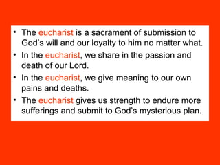 • The eucharist is a sacrament of submission to
God’s will and our loyalty to him no matter what.
• In the eucharist, we share in the passion and
death of our Lord.
• In the eucharist, we give meaning to our own
pains and deaths.
• The eucharist gives us strength to endure more
sufferings and submit to God’s mysterious plan.
 