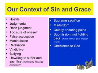 Our Context of Sin and Grace
• Hostile
• Judgmental
• Rash judgment
• Too sure of oneself
• False accusation
• Manipulation
• Retaliation
• Vindictive
• Bullying
• Unwilling to suffer and
sacrifice (mahinang klaseng
pagkatao)
• Supreme sacrifice
• Martyrdom
• Quietly enduring pains
• Submission, not fighting
back, if it is time to give oneself
totally
• Obedience to God
 