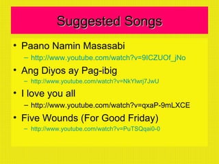 Suggested SongsSuggested Songs
• Paano Namin Masasabi
– http://www.youtube.com/watch?v=9ICZUOf_jNo
• Ang Diyos ay Pag-ibig
– http://www.youtube.com/watch?v=NkYlwrj7JwU
• I love you all
– http://www.youtube.com/watch?v=qxaP-9mLXCE
• Five Wounds (For Good Friday)
– http://www.youtube.com/watch?v=PuTSQqai0-0
 