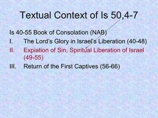 Textual Context of Is 50,4-7
Is 40-55 Book of Consolation (NAB)
I. The Lord’s Glory in Israel’s Liberation (40-48)
II. Expiation of Sin, Spiritual Liberation of Israel
(49-55)
III. Return of the First Captives (56-66)
 