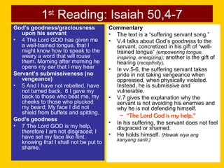 1st
Reading: Isaiah 50,4-7
God’s goodness/graciousness
upon his servant
• 4 The Lord GOD has given me
a well-trained tongue, that I
might know how to speak to the
weary a word that will rouse
them. Morning after morning he
opens my ear that I may hear
Servant’s submissiveness (no
vengeance)
• 5 And I have not rebelled, have
not turned back. 6 I gave my
back to those who beat me, my
cheeks to those who plucked
my beard; My face I did not
shield from buffets and spitting.
God’s goodness
• 7 The Lord GOD is my help,
therefore I am not disgraced; I
have set my face like flint,
knowing that I shall not be put to
shame.
Commentary
• The text is a “suffering servant song.”
• V.4 talks about God’s goodness to the
servant, concretized in his gift of “well-
trained tongue” (empowering tongue,
inspiring, energizing); another is the gift of
hearing (receptivity).
• In vv.5-6, the suffering servant takes
pride in not taking vengeance when
oppressed, when physically violated.
Instead, he is submissive and
vulnerable.
• V.7 gives the explanation why the
servant is not avoiding his enemies and
why he is not defending himself.
– “The Lord God is my help.”
• In his suffering, the servant does not feel
disgraced or shamed.
• He holds himself. (Hawak niya ang
kanyang sarili.)
 