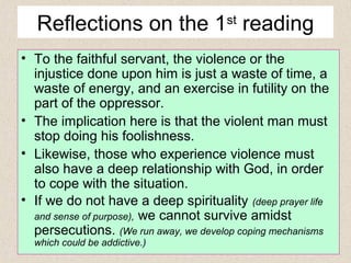 Reflections on the 1st
reading
• To the faithful servant, the violence or the
injustice done upon him is just a waste of time, a
waste of energy, and an exercise in futility on the
part of the oppressor.
• The implication here is that the violent man must
stop doing his foolishness.
• Likewise, those who experience violence must
also have a deep relationship with God, in order
to cope with the situation.
• If we do not have a deep spirituality (deep prayer life
and sense of purpose), we cannot survive amidst
persecutions. (We run away, we develop coping mechanisms
which could be addictive.)
 