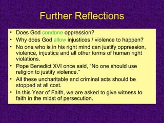 Further Reflections
• Does God condone oppression?
• Why does God allow injustices / violence to happen?
• No one who is in his right mind can justify oppression,
violence, injustice and all other forms of human right
violations.
• Pope Benedict XVI once said, “No one should use
religion to justify violence.”
• All these uncharitable and criminal acts should be
stopped at all cost.
• In this Year of Faith, we are asked to give witness to
faith in the midst of persecution.
 