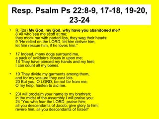 Resp. Psalm Ps 22:8-9, 17-18, 19-20,
23-24
• R. (2a) My God, my God, why have you abandoned me?
8 All who see me scoff at me;
they mock me with parted lips, they wag their heads:
9 “He relied on the LORD; let him deliver him,
let him rescue him, if he loves him.”
• 17 Indeed, many dogs surround me,
a pack of evildoers closes in upon me;
18 They have pierced my hands and my feet;
I can count all my bones.
• 19 They divide my garments among them,
and for my vesture they cast lots.
20 But you, O LORD, be not far from me;
O my help, hasten to aid me.
• 23I will proclaim your name to my brethren;
in the midst of the assembly I will praise you:
24 “You who fear the LORD, praise him;
all you descendants of Jacob, give glory to him;
revere him, all you descendants of Israel!”
 