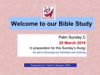 Welcome to our Bible Study
Palm Sunday C
20 March 2016
In preparation for this Sunday’s liturgy
As aid in focusing our homilies and sharing
Prepared by Fr. Cielo R. Almazan, OFM
 