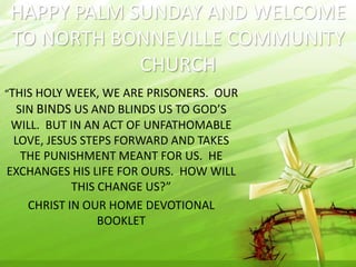 HAPPY PALM SUNDAY AND WELCOME 
TO NORTH BONNEVILLE COMMUNITY 
CHURCH 
“THIS HOLY WEEK, WE ARE PRISONERS. OUR 
SIN BINDS US AND BLINDS US TO GOD’S 
WILL. BUT IN AN ACT OF UNFATHOMABLE 
LOVE, JESUS STEPS FORWARD AND TAKES 
THE PUNISHMENT MEANT FOR US. HE 
EXCHANGES HIS LIFE FOR OURS. HOW WILL 
THIS CHANGE US?” 
CHRIST IN OUR HOME DEVOTIONAL 
BOOKLET 
 