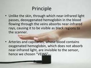 Principle 
• Unlike the skin, through which near-infrared light 
passes, deoxygenated hemoglobin in the blood 
flowing through the veins absorbs near-infrared 
rays, causing it to be visible as black regions to 
the scanner. 
• Arteries and capillaries, whose blood contains 
oxygenated hemoglobin, which does not absorb 
near-infrared light, are invisible to the sensor, 
hence we chosen “VEINS”. 
 