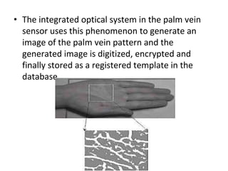 • The integrated optical system in the palm vein 
sensor uses this phenomenon to generate an 
image of the palm vein pattern and the 
generated image is digitized, encrypted and 
finally stored as a registered template in the 
database. 
 