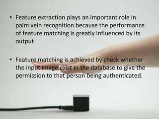 • Feature extraction plays an important role in 
palm vein recognition because the performance 
of feature matching is greatly influenced by its 
output 
• Feature matching is achieved by check whether 
the input image exist in the database to give the 
permission to that person being authenticated. 
 