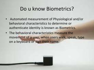 Do u know Biometrics? 
• Automated measurement of Physiological and/or 
behavioral characteristics to determine or 
authenticate identity is known as Biometrics. 
• The behavioral characteristics measure the 
movement of a user, when users walk, speak, type 
on a keyboard or sign their name. 
 
