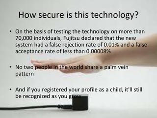 How secure is this technology? 
• On the basis of testing the technology on more than 
70,000 individuals, Fujitsu declared that the new 
system had a false rejection rate of 0.01% and a false 
acceptance rate of less than 0.00008% 
• No two people in the world share a palm vein 
pattern 
• And if you registered your profile as a child, it'll still 
be recognized as you grow 
 