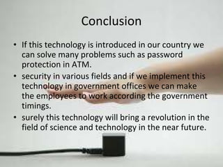 Conclusion 
• If this technology is introduced in our country we 
can solve many problems such as password 
protection in ATM. 
• security in various fields and if we implement this 
technology in government offices we can make 
the employees to work according the government 
timings. 
• surely this technology will bring a revolution in the 
field of science and technology in the near future. 
 
