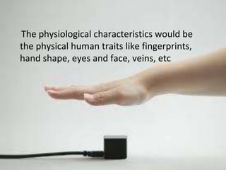 The physiological characteristics would be 
the physical human traits like fingerprints, 
hand shape, eyes and face, veins, etc 
 