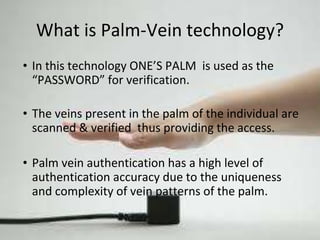 What is Palm-Vein technology? 
• In this technology ONE’S PALM is used as the 
“PASSWORD” for verification. 
• The veins present in the palm of the individual are 
scanned & verified thus providing the access. 
• Palm vein authentication has a high level of 
authentication accuracy due to the uniqueness 
and complexity of vein patterns of the palm. 
 