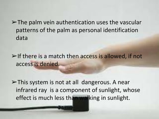 ➢The palm vein authentication uses the vascular 
patterns of the palm as personal identification 
data 
➢If there is a match then access is allowed, if not 
access is denied. 
➢This system is not at all dangerous. A near 
infrared ray is a component of sunlight, whose 
effect is much less than walking in sunlight. 
 