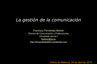 La gestión de la comunicación   Francisco Fernández Beltrán Director de Comunicación y Publicaciones Universitat Jaume I [email_address] http://fernandezbeltran.wordpress.com Palma de Mallorca, 24 de abril de 2010 