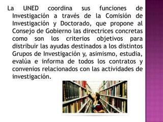 La UNED coordina sus funciones de Investigación a través de la Comisión de Investigación y Doctorado, que propone al Consejo de Gobierno las directrices concretas como son los criterios objetivos para distribuir las ayudas destinados a los distintos Grupos de Investigación y, asimismo, estudia, evalúa e informa de todos los contratos y convenios relacionados con las actividades de investigación.