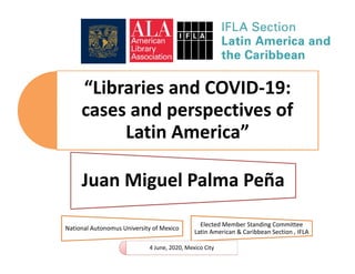 “Libraries and COVID-19:
cases and perspectives of
Latin America”
Juan Miguel Palma Peña
National Autonomus University of Mexico
Elected Member Standing Committee
Latin American & Caribbean Section , IFLA
4 June, 2020, Mexico City
 