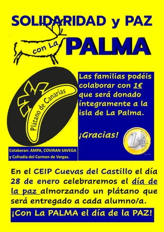 Las familias podéis
colaborar con 1€
que será donado
íntegramente a la
isla de La Palma.
¡Gracias!
PALMA
SOLIDARIDAD y PAZ
PALMA
En el CEIP Cuevas del Castillo el día
28 de enero celebraremos el día de
la paz almorzando un plátano que
será entregado a cada alumno/a.
¡Con La PALMA el día de la PAZ!
Colaboran: AMPA, COVIRAN SAVEGA
y Cofradía del Carmen de Vargas.
 