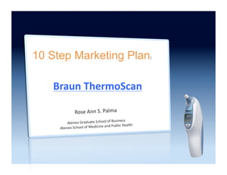 10 Step Marketing Plan:	
  

    Braun	
  ThermoScan	
  

                   Rose	
  Ann	
  S.	
  Palma	
  
                                                   Business	
  
          Ateneo	
  Graduate	
  School	
  of	
  
                                        	
  and	
  Public	
  Health	
  
      Ateneo	
  School	
  of	
  Medicine
 