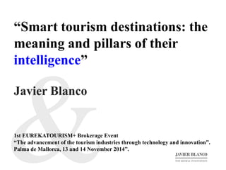 “Smart tourism destinations: the 
meaning and pillars of their 
intelligence” 
Javier Blanco 
1st EUREKATOURISM+ Brokerage Event 
“The advancement of the tourism industries through technology and innovation”. 
Palma de Mallorca, 13 and 14 November 2014”. 
 