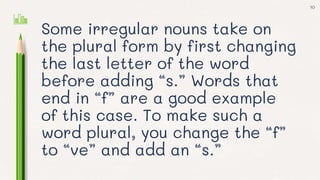 Some irregular nouns take on
the plural form by first changing
the last letter of the word
before adding “s.” Words that
end in “f” are a good example
of this case. To make such a
word plural, you change the “f”
to “ve” and add an “s.”
10
 